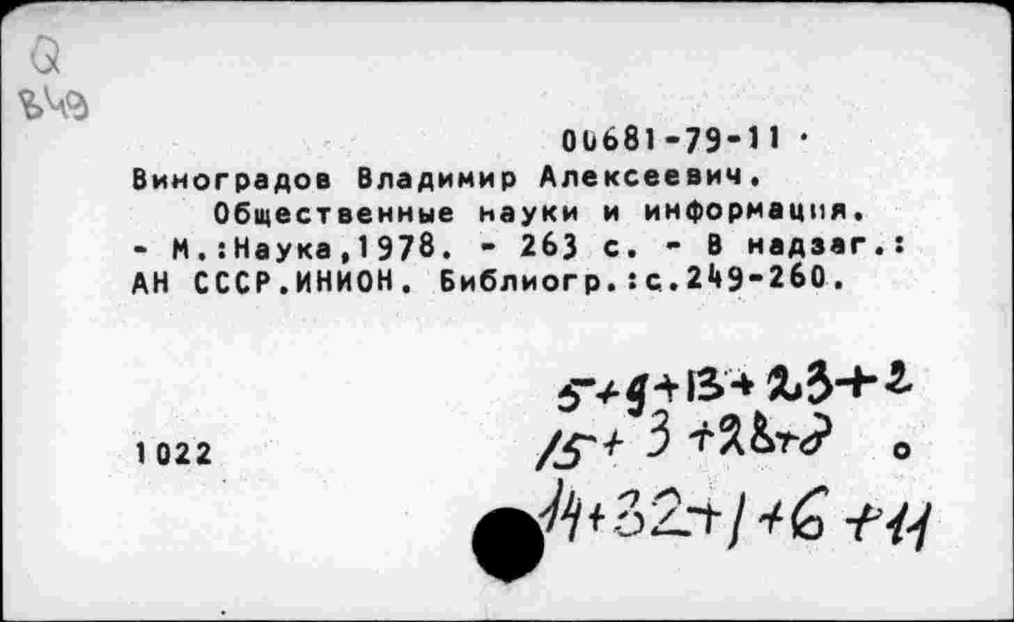 ﻿00681-79-11 • Виноградов Владимир Алексеевич.
Общественные науки и информация.
- И.:Наука,1 978. - 263 с. - В надзаг.: АН СССР.ИНИОН. Библиогр.:с.249-260.
1 022
4 -V13 *	-2-
/£•/- 3	О
Л* 32.4/*6